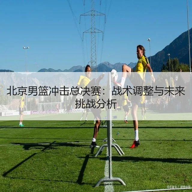 北京男篮冲击总决赛:战术调整与未来挑战分析