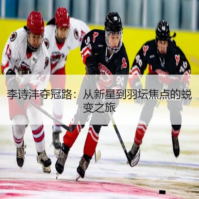 李诗沣夺冠路:从新星到羽坛焦点的蜕变之旅