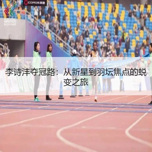 李诗沣夺冠路：从新星到羽坛焦点的蜕变之旅