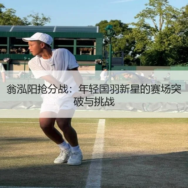 翁泓阳抢分战:年轻国羽新星的赛场突破与挑战