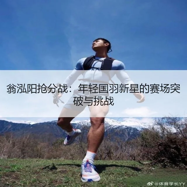 翁泓阳抢分战：年轻国羽新星的赛场突破与挑战