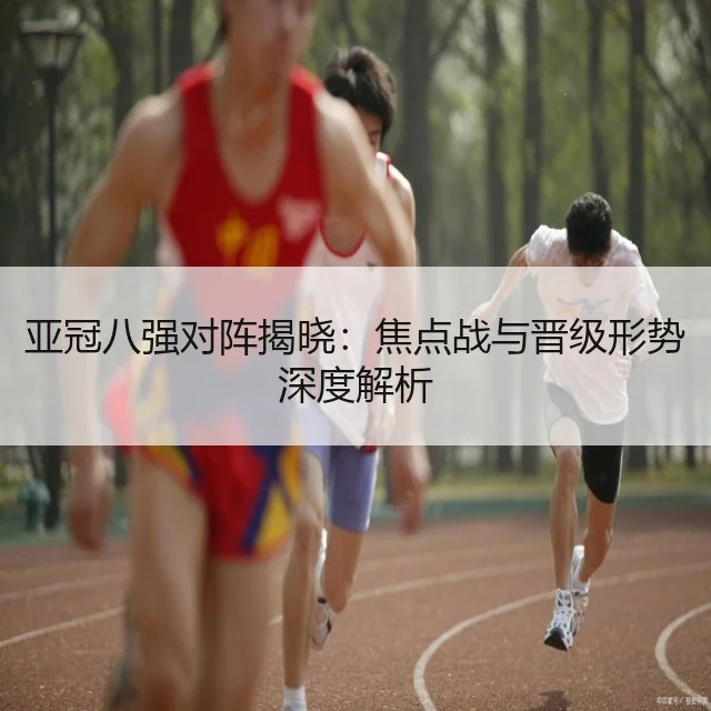 亚冠八强对阵揭晓:焦点战与晋级形势深度解析