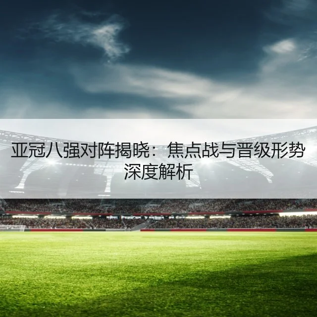 亚冠八强对阵揭晓：焦点战与晋级形势深度解析