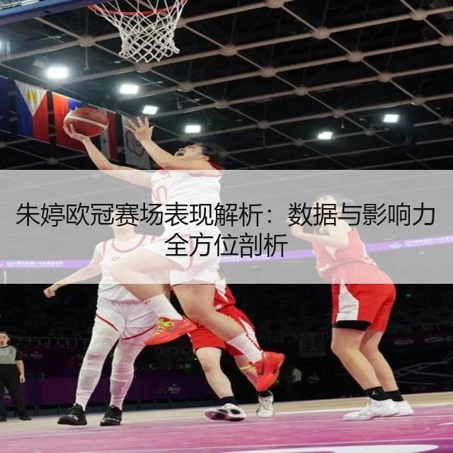朱婷欧冠赛场表现解析:数据与影响力全方位剖析